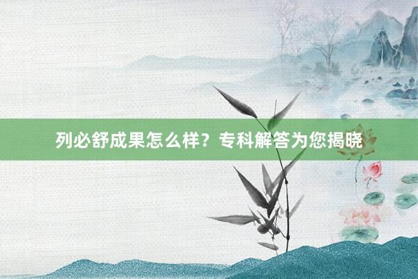 列必舒成果怎么样？专科解答为您揭晓