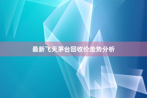 最新飞天茅台回收价走势分析