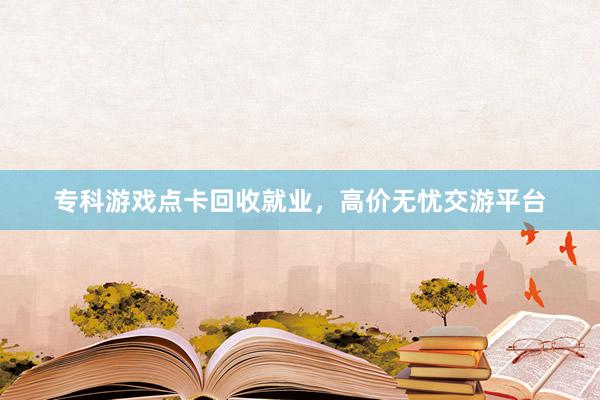 专科游戏点卡回收就业，高价无忧交游平台