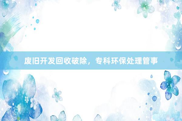 废旧开发回收破除，专科环保处理管事